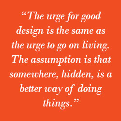 “The urge for good design is the same as the urge to go on living. The assumption is that somewhere, hidden, is a better way of doing things.”