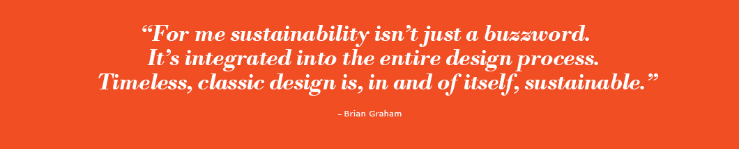 “For me sustainability isn’t just a buzzword, it’s integrated into the entire design process. Timeless, classic design is, in and of itself, sustainable.”
